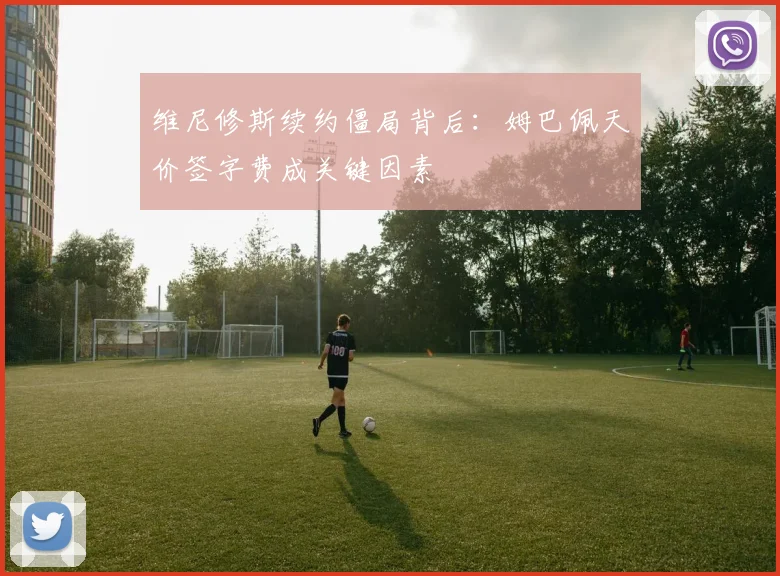 维尼修斯续约僵局背后:姆巴佩天价签字费成关键因素