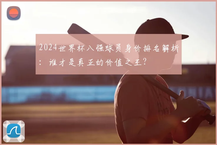 2024世界杯八强球员身价排名解析：谁才是真正的价值之王？