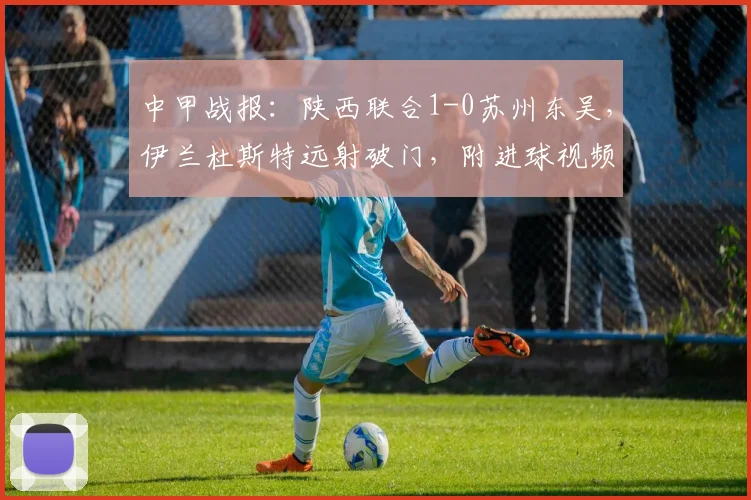中甲战报：陕西联合1-0苏州东吴，伊兰杜斯特远射破门，附进球视频回放与全场集锦