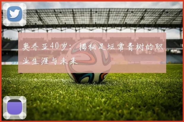 奥乔亚40岁：揭秘足坛常青树的职业生涯与未来