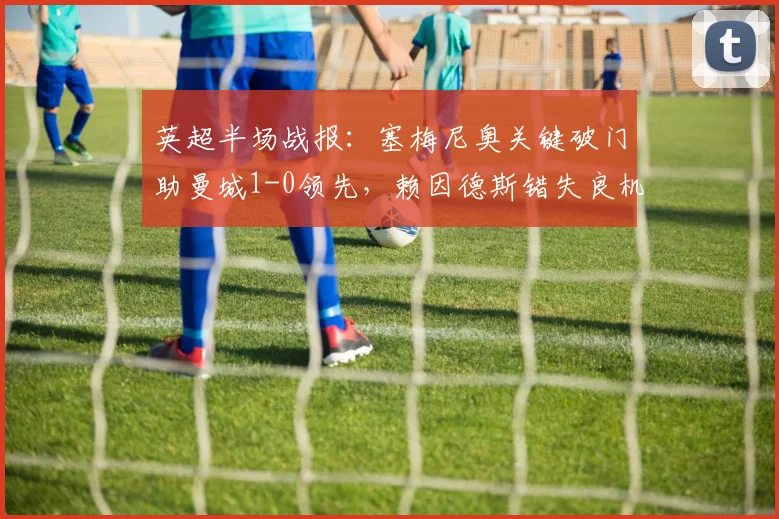 英超半场战报：塞梅尼奥关键破门助曼城1-0领先，赖因德斯错失良机