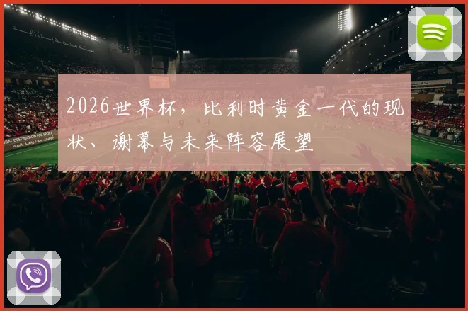 2026世界杯,比利时黄金一代的现状、谢幕与未来阵容展望