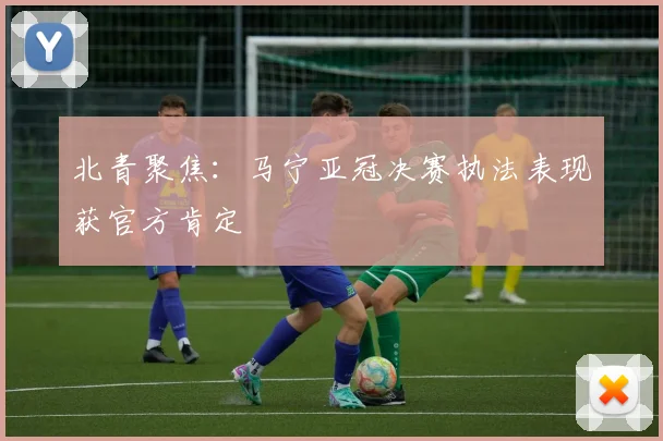 北青聚焦：马宁亚冠决赛执法表现获官方肯定