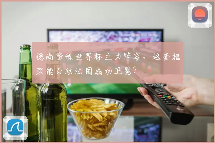 德尚密练世界杯主力阵容，这套框架能否助法国成功卫冕？
