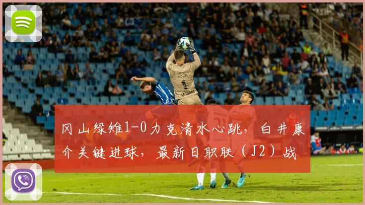 冈山绿雉1-0力克清水心跳，白井康介关键进球，最新日职联（J2）战报分析