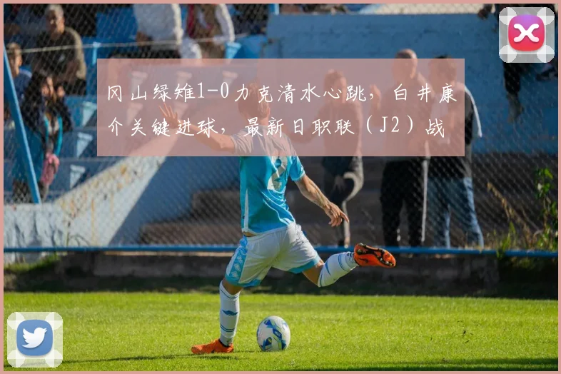 冈山绿雉1-0力克清水心跳，白井康介关键进球，最新日职联（J2）战报分析
