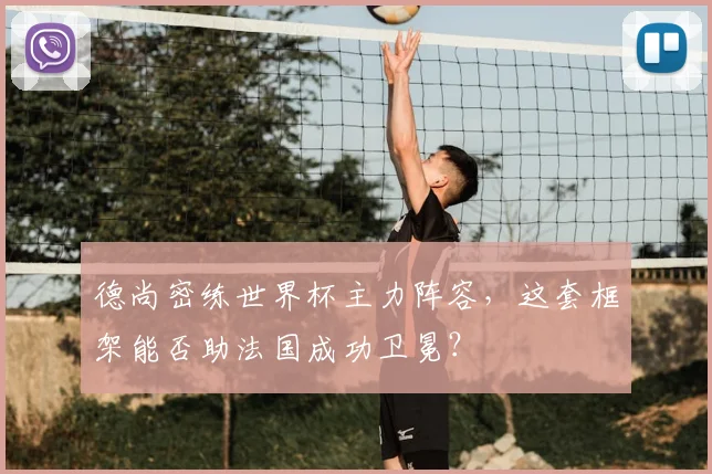 德尚密练世界杯主力阵容,这套框架能否助法国成功卫冕?
