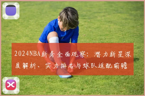 2024NBA新秀全面观察：潜力新星深度解析、实力排名与球队适配前瞻