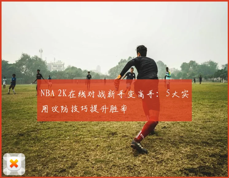 NBA 2K在线对战新手变高手：5大实用攻防技巧提升胜率